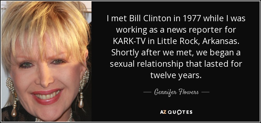 I met Bill Clinton in 1977 while I was working as a news reporter for KARK-TV in Little Rock, Arkansas. Shortly after we met, we began a sexual relationship that lasted for twelve years. - Gennifer Flowers