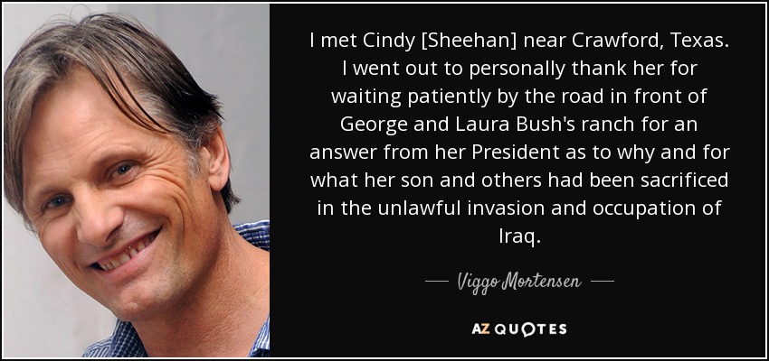 I met Cindy [Sheehan] near Crawford, Texas. I went out to personally thank her for waiting patiently by the road in front of George and Laura Bush's ranch for an answer from her President as to why and for what her son and others had been sacrificed in the unlawful invasion and occupation of Iraq. - Viggo Mortensen