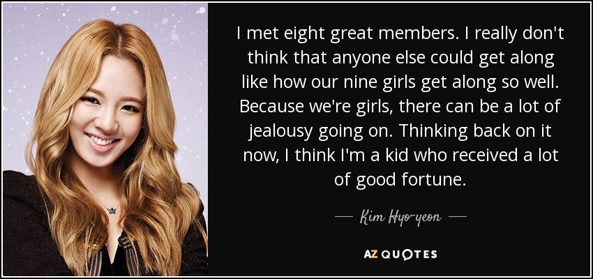 I met eight great members. I really don't think that anyone else could get along like how our nine girls get along so well. Because we're girls, there can be a lot of jealousy going on. Thinking back on it now, I think I'm a kid who received a lot of good fortune. - Kim Hyo-yeon