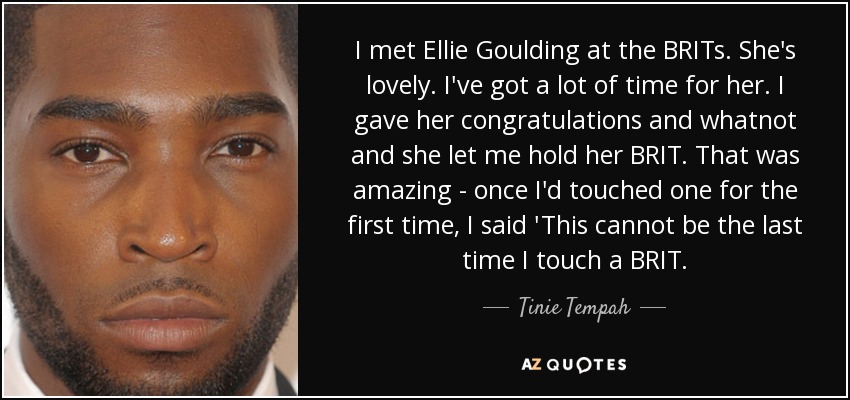 I met Ellie Goulding at the BRITs. She's lovely. I've got a lot of time for her. I gave her congratulations and whatnot and she let me hold her BRIT. That was amazing - once I'd touched one for the first time, I said 'This cannot be the last time I touch a BRIT. - Tinie Tempah