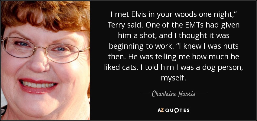 I met Elvis in your woods one night,” Terry said. One of the EMTs had given him a shot, and I thought it was beginning to work. “I knew I was nuts then. He was telling me how much he liked cats. I told him I was a dog person, myself. - Charlaine Harris