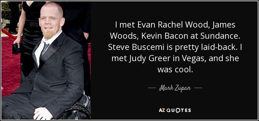 I met Evan Rachel Wood, James Woods, Kevin Bacon at Sundance. Steve Buscemi is pretty laid-back. I met Judy Greer in Vegas, and she was cool. - Mark Zupan