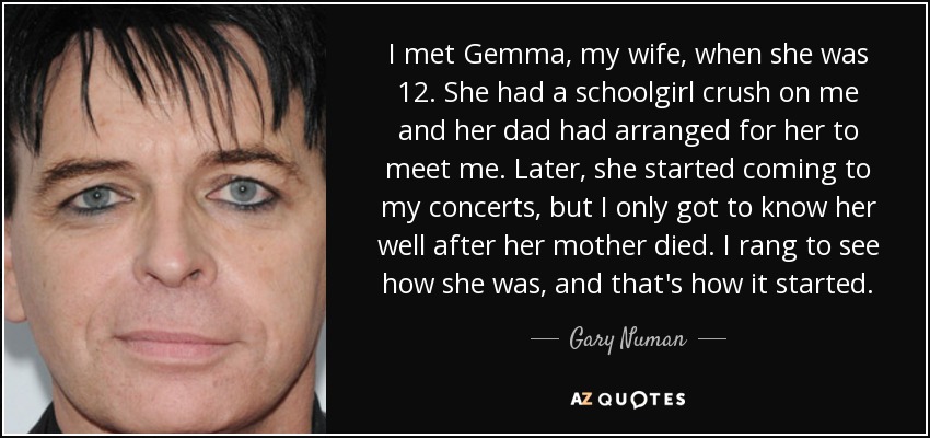 I met Gemma, my wife, when she was 12. She had a schoolgirl crush on me and her dad had arranged for her to meet me. Later, she started coming to my concerts, but I only got to know her well after her mother died. I rang to see how she was, and that's how it started. - Gary Numan