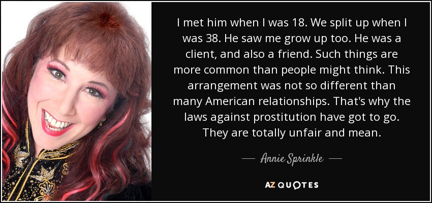 I met him when I was 18. We split up when I was 38. He saw me grow up too. He was a client, and also a friend. Such things are more common than people might think. This arrangement was not so different than many American relationships. That's why the laws against prostitution have got to go. They are totally unfair and mean. - Annie Sprinkle