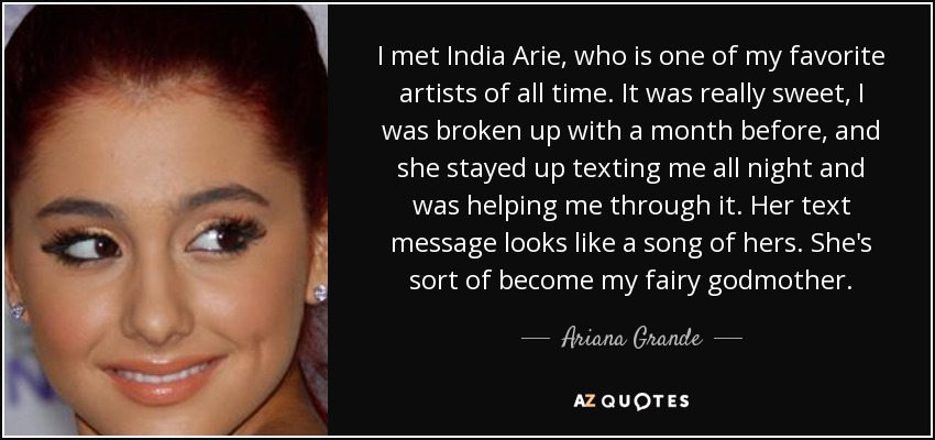I met India Arie, who is one of my favorite artists of all time. It was really sweet, I was broken up with a month before, and she stayed up texting me all night and was helping me through it. Her text message looks like a song of hers. She's sort of become my fairy godmother. - Ariana Grande