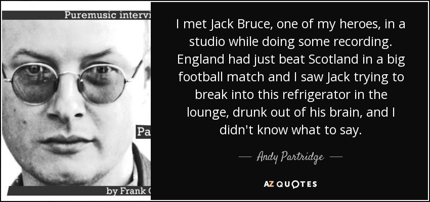 I met Jack Bruce, one of my heroes, in a studio while doing some recording. England had just beat Scotland in a big football match and I saw Jack trying to break into this refrigerator in the lounge, drunk out of his brain, and I didn't know what to say. - Andy Partridge