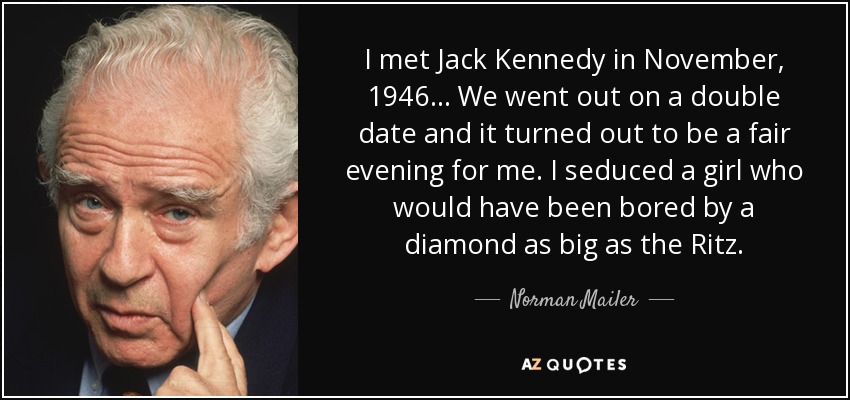 I met Jack Kennedy in November, 1946... We went out on a double date and it turned out to be a fair evening for me. I seduced a girl who would have been bored by a diamond as big as the Ritz. - Norman Mailer