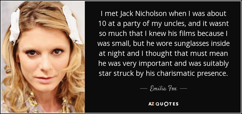 I met Jack Nicholson when I was about 10 at a party of my uncles, and it wasnt so much that I knew his films because I was small, but he wore sunglasses inside at night and I thought that must mean he was very important and was suitably star struck by his charismatic presence. - Emilia Fox