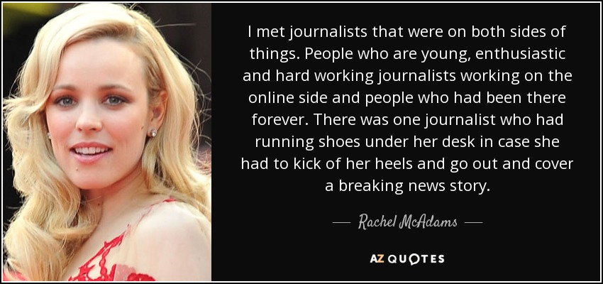 I met journalists that were on both sides of things. People who are young, enthusiastic and hard working journalists working on the online side and people who had been there forever. There was one journalist who had running shoes under her desk in case she had to kick of her heels and go out and cover a breaking news story. - Rachel McAdams