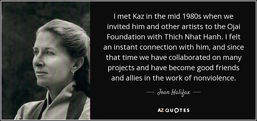 I met Kaz in the mid 1980s when we invited him and other artists to the Ojai Foundation with Thich Nhat Hanh. I felt an instant connection with him, and since that time we have collaborated on many projects and have become good friends and allies in the work of nonviolence. - Joan Halifax