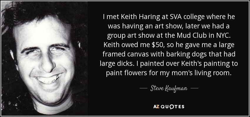 I met Keith Haring at SVA college where he was having an art show, later we had a group art show at the Mud Club in NYC. Keith owed me $50, so he gave me a large framed canvas with barking dogs that had large dicks. I painted over Keith's painting to paint flowers for my mom's living room. - Steve Kaufman