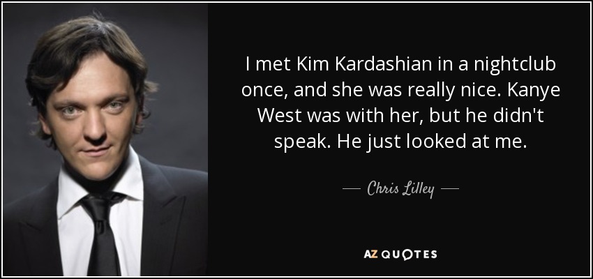 I met Kim Kardashian in a nightclub once, and she was really nice. Kanye West was with her, but he didn't speak. He just looked at me. - Chris Lilley
