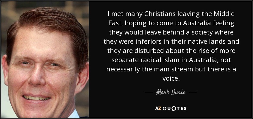 I met many Christians leaving the Middle East, hoping to come to Australia feeling they would leave behind a society where they were inferiors in their native lands and they are disturbed about the rise of more separate radical Islam in Australia, not necessarily the main stream but there is a voice. - Mark Durie