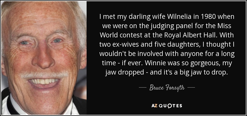 I met my darling wife Wilnelia in 1980 when we were on the judging panel for the Miss World contest at the Royal Albert Hall. With two ex-wives and five daughters, I thought I wouldn't be involved with anyone for a long time - if ever. Winnie was so gorgeous, my jaw dropped - and it's a big jaw to drop. - Bruce Forsyth