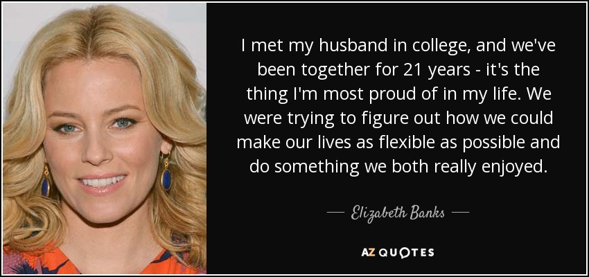 I met my husband in college, and we've been together for 21 years - it's the thing I'm most proud of in my life. We were trying to figure out how we could make our lives as flexible as possible and do something we both really enjoyed. - Elizabeth Banks