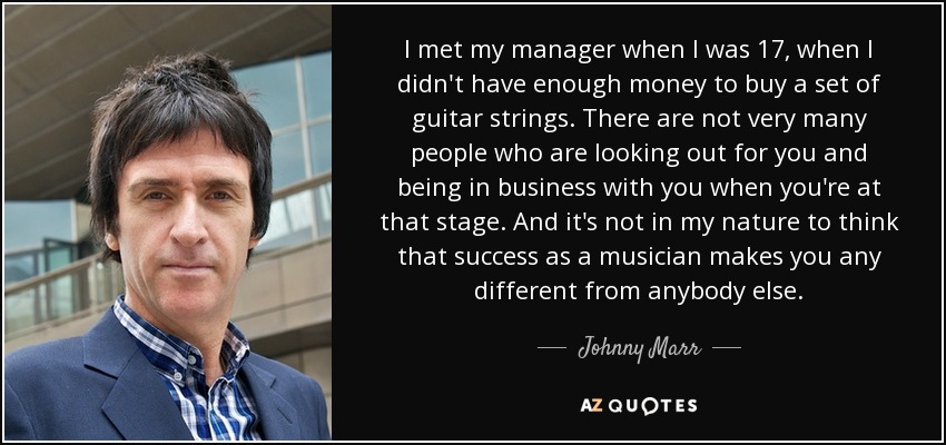 I met my manager when I was 17, when I didn't have enough money to buy a set of guitar strings. There are not very many people who are looking out for you and being in business with you when you're at that stage. And it's not in my nature to think that success as a musician makes you any different from anybody else. - Johnny Marr