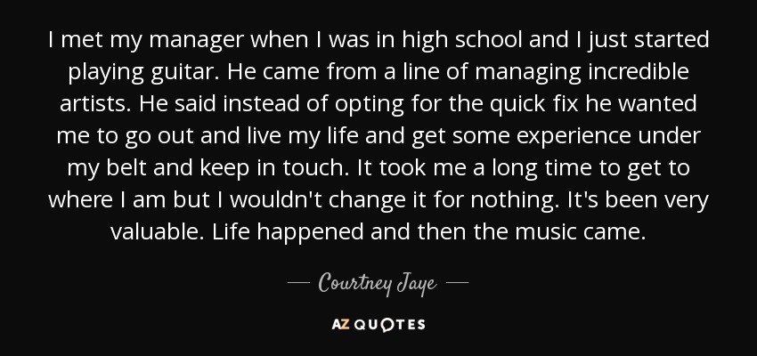 I met my manager when I was in high school and I just started playing guitar. He came from a line of managing incredible artists. He said instead of opting for the quick fix he wanted me to go out and live my life and get some experience under my belt and keep in touch. It took me a long time to get to where I am but I wouldn't change it for nothing. It's been very valuable. Life happened and then the music came. - Courtney Jaye