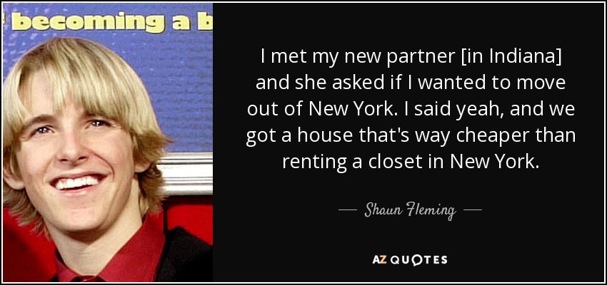 I met my new partner [in Indiana] and she asked if I wanted to move out of New York. I said yeah, and we got a house that's way cheaper than renting a closet in New York. - Shaun Fleming