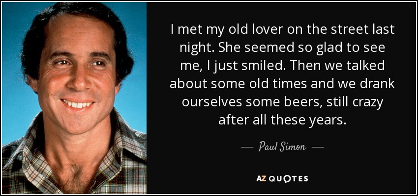 I met my old lover on the street last night. She seemed so glad to see me, I just smiled. Then we talked about some old times and we drank ourselves some beers, still crazy after all these years. - Paul Simon