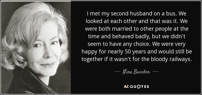 I met my second husband on a bus. We looked at each other and that was it. We were both married to other people at the time and behaved badly, but we didn't seem to have any choice. We were very happy for nearly 50 years and would still be together if it wasn't for the bloody railways. - Nina Bawden