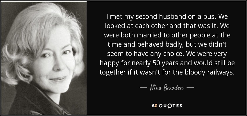 I met my second husband on a bus. We looked at each other and that was it. We were both married to other people at the time and behaved badly, but we didn't seem to have any choice. We were very happy for nearly 50 years and would still be together if it wasn't for the bloody railways. - Nina Bawden