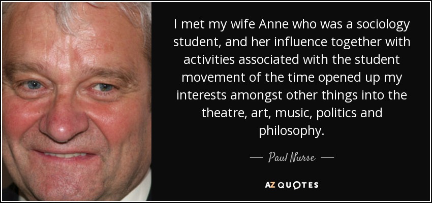 I met my wife Anne who was a sociology student, and her influence together with activities associated with the student movement of the time opened up my interests amongst other things into the theatre, art, music, politics and philosophy. - Paul Nurse