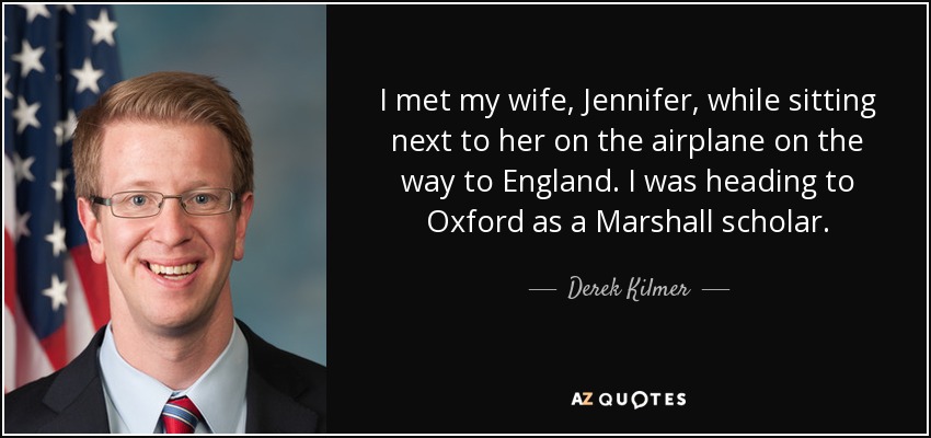 I met my wife, Jennifer, while sitting next to her on the airplane on the way to England. I was heading to Oxford as a Marshall scholar. - Derek Kilmer