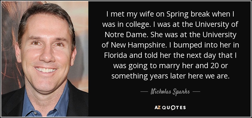 I met my wife on Spring break when I was in college. I was at the University of Notre Dame. She was at the University of New Hampshire. I bumped into her in Florida and told her the next day that I was going to marry her and 20 or something years later here we are. - Nicholas Sparks
