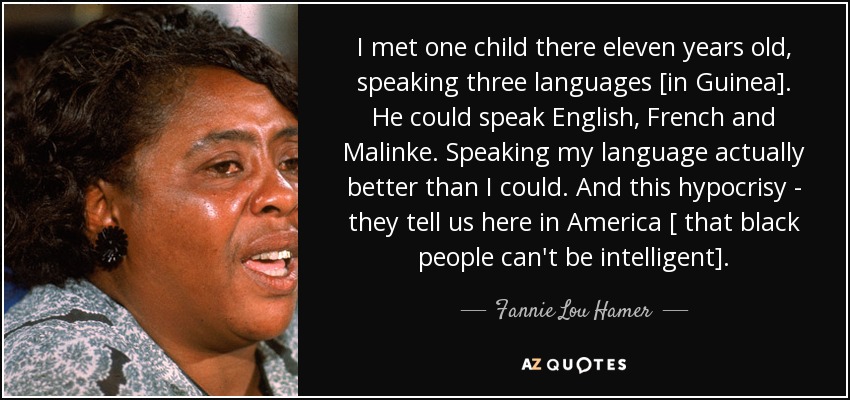 I met one child there eleven years old, speaking three languages [in Guinea]. He could speak English, French and Malinke. Speaking my language actually better than I could. And this hypocrisy - they tell us here in America [ that black people can't be intelligent]. - Fannie Lou Hamer