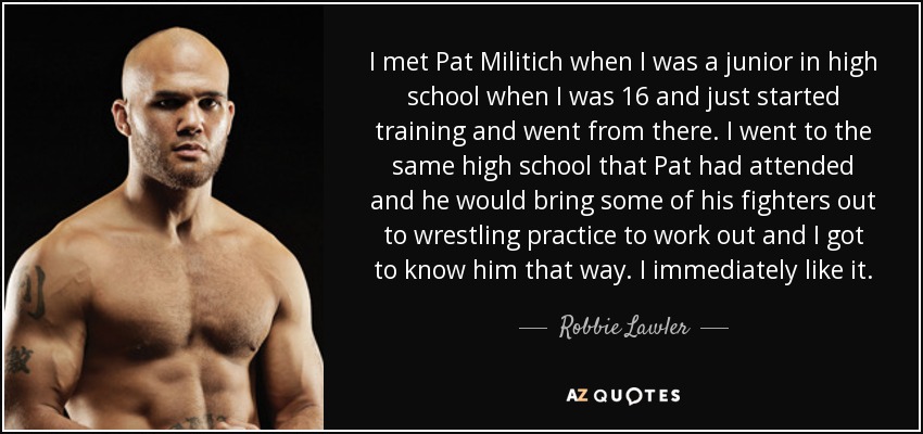 I met Pat Militich when I was a junior in high school when I was 16 and just started training and went from there. I went to the same high school that Pat had attended and he would bring some of his fighters out to wrestling practice to work out and I got to know him that way. I immediately like it. - Robbie Lawler