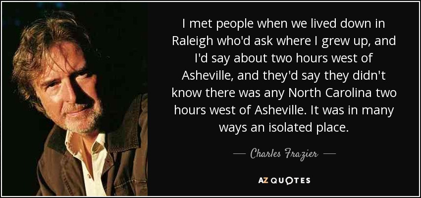 I met people when we lived down in Raleigh who'd ask where I grew up, and I'd say about two hours west of Asheville, and they'd say they didn't know there was any North Carolina two hours west of Asheville. It was in many ways an isolated place. - Charles Frazier