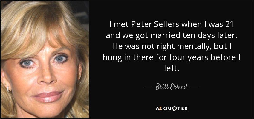 I met Peter Sellers when I was 21 and we got married ten days later. He was not right mentally, but I hung in there for four years before I left. - Britt Ekland