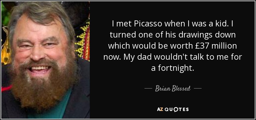 I met Picasso when I was a kid. I turned one of his drawings down which would be worth £37 million now. My dad wouldn't talk to me for a fortnight. - Brian Blessed