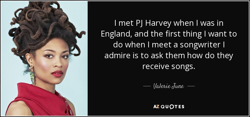 I met PJ Harvey when I was in England, and the first thing I want to do when I meet a songwriter I admire is to ask them how do they receive songs. - Valerie June