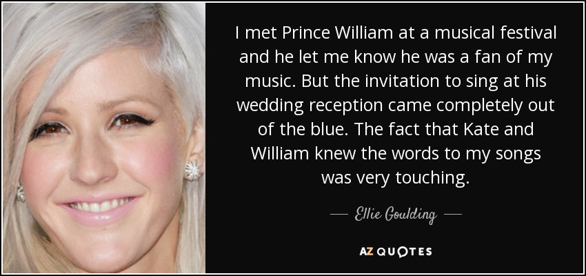 I met Prince William at a musical festival and he let me know he was a fan of my music. But the invitation to sing at his wedding reception came completely out of the blue. The fact that Kate and William knew the words to my songs was very touching. - Ellie Goulding
