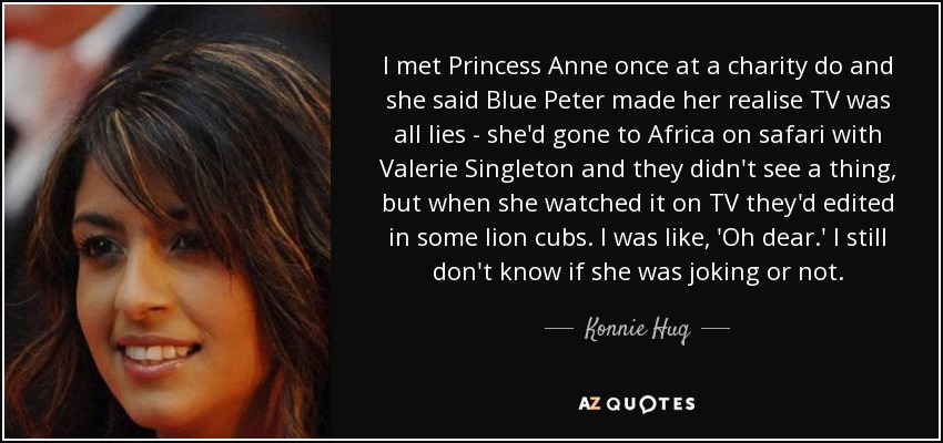 I met Princess Anne once at a charity do and she said Blue Peter made her realise TV was all lies - she'd gone to Africa on safari with Valerie Singleton and they didn't see a thing, but when she watched it on TV they'd edited in some lion cubs. I was like, 'Oh dear.' I still don't know if she was joking or not. - Konnie Huq