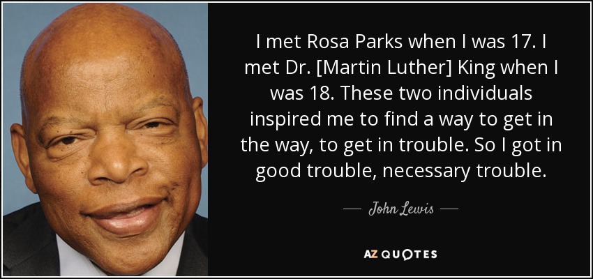 I met Rosa Parks when I was 17. I met Dr. [Martin Luther] King when I was 18. These two individuals inspired me to find a way to get in the way, to get in trouble. So I got in good trouble, necessary trouble. - John Lewis