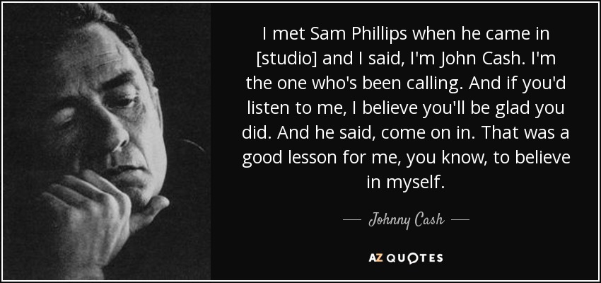 I met Sam Phillips when he came in [studio] and I said, I'm John Cash. I'm the one who's been calling. And if you'd listen to me, I believe you'll be glad you did. And he said, come on in. That was a good lesson for me, you know, to believe in myself. - Johnny Cash