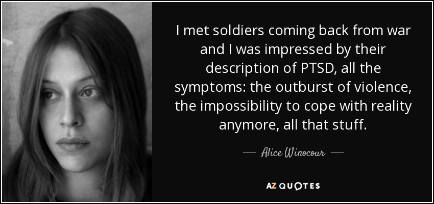 I met soldiers coming back from war and I was impressed by their description of PTSD, all the symptoms: the outburst of violence, the impossibility to cope with reality anymore, all that stuff. - Alice Winocour