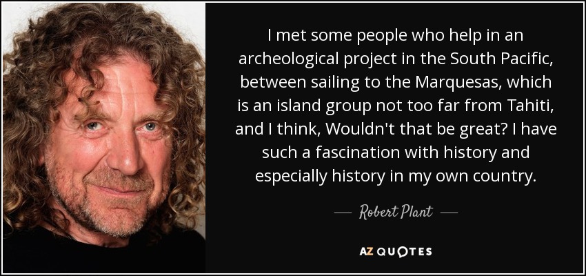 I met some people who help in an archeological project in the South Pacific, between sailing to the Marquesas, which is an island group not too far from Tahiti, and I think, Wouldn't that be great? I have such a fascination with history and especially history in my own country. - Robert Plant