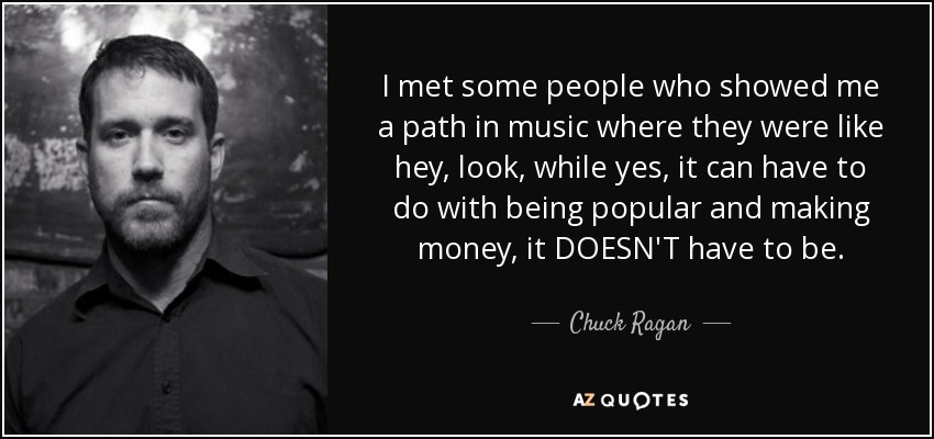I met some people who showed me a path in music where they were like hey, look, while yes, it can have to do with being popular and making money, it DOESN'T have to be. - Chuck Ragan