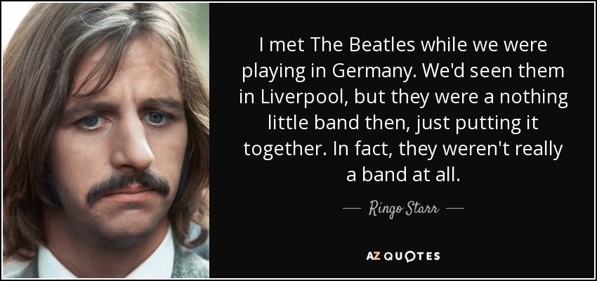 I met The Beatles while we were playing in Germany. We'd seen them in Liverpool, but they were a nothing little band then, just putting it together. In fact, they weren't really a band at all. - Ringo Starr