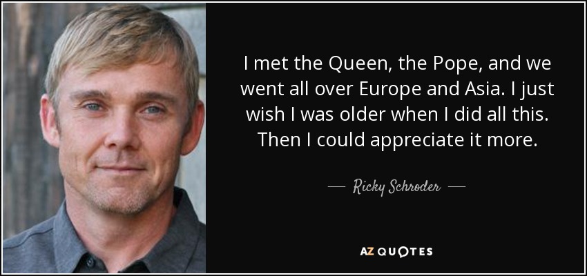 I met the Queen, the Pope, and we went all over Europe and Asia. I just wish I was older when I did all this. Then I could appreciate it more. - Ricky Schroder