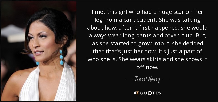 I met this girl who had a huge scar on her leg from a car accident. She was talking about how, after it first happened, she would always wear long pants and cover it up. But, as she started to grow into it, she decided that that's just her now. It's just a part of who she is. She wears skirts and she shows it off now. - Tinsel Korey