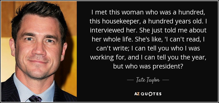 I met this woman who was a hundred, this housekeeper, a hundred years old. I interviewed her. She just told me about her whole life. She's like, 'I can't read, I can't write; I can tell you who I was working for, and I can tell you the year, but who was president? - Tate Taylor