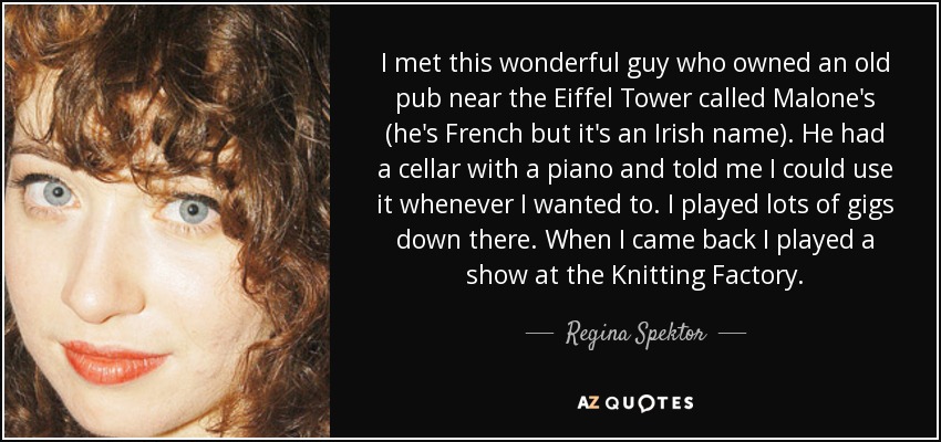 I met this wonderful guy who owned an old pub near the Eiffel Tower called Malone's (he's French but it's an Irish name). He had a cellar with a piano and told me I could use it whenever I wanted to. I played lots of gigs down there. When I came back I played a show at the Knitting Factory. - Regina Spektor
