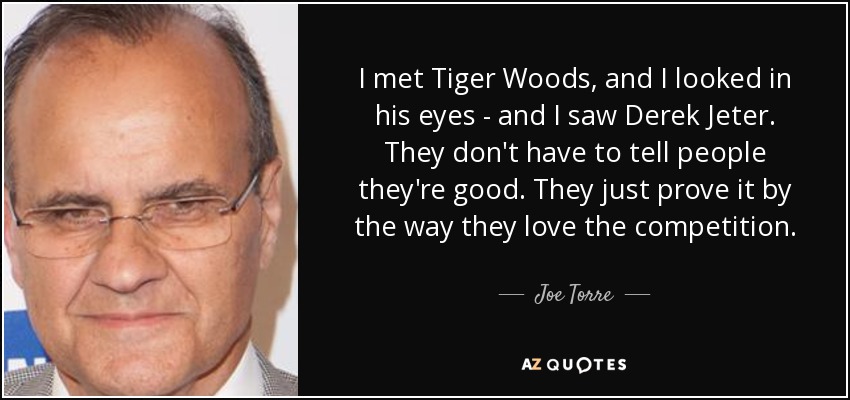 I met Tiger Woods, and I looked in his eyes - and I saw Derek Jeter. They don't have to tell people they're good. They just prove it by the way they love the competition. - Joe Torre