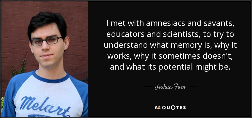 I met with amnesiacs and savants, educators and scientists, to try to understand what memory is, why it works, why it sometimes doesn't, and what its potential might be. - Joshua Foer