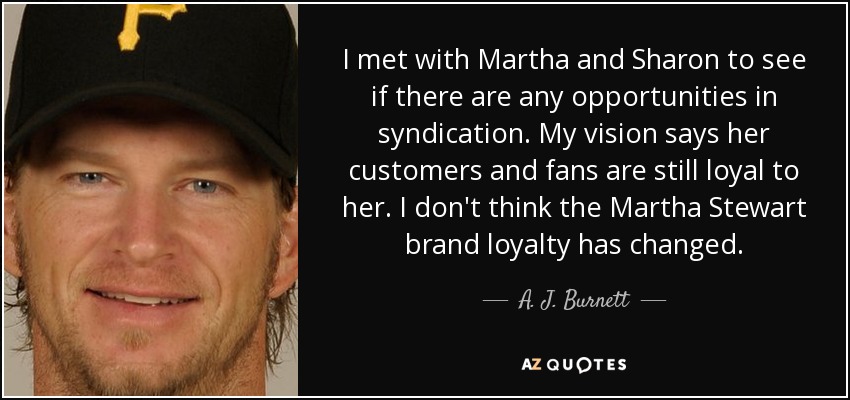 I met with Martha and Sharon to see if there are any opportunities in syndication. My vision says her customers and fans are still loyal to her. I don't think the Martha Stewart brand loyalty has changed. - A. J. Burnett