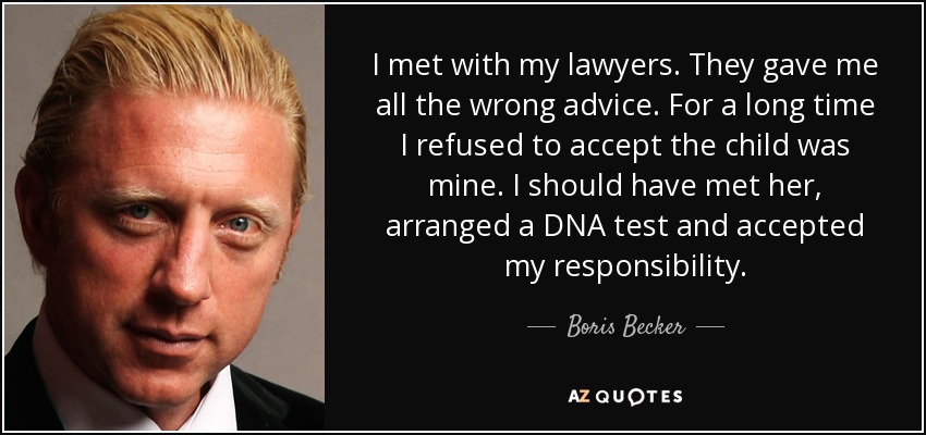 I met with my lawyers. They gave me all the wrong advice. For a long time I refused to accept the child was mine. I should have met her, arranged a DNA test and accepted my responsibility. - Boris Becker